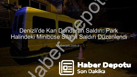 Denizli’de Gece Yarısı Dehşeti: Park Halindeki Minibüse Silahlı Saldırı!