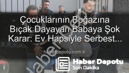 Çocuklarının Boğazına Bıçak Dayayan Babaya Şok Karar: Ev Hapsiyle Serbest Bırakıldı!