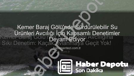 Kemer Baraj Gölü’nde Su Ürünleri Avcılığına Sıkı Denetim: Kaçak Avlanmaya Geçit Yok!