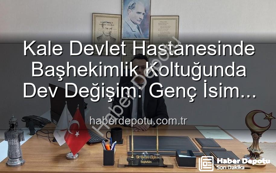 Kale Devlet Hastanesi - Kale Devlet Hastanesinde Başhekimlik Koltuğunda Dev Değişim: Genç İsim Göreve Başladı