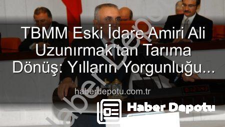 TBMM Eski İdare Amiri Ali Uzunırmak’tan Tarıma Dönüş: Yılların Yorgunluğu Toprakla Atılıyor