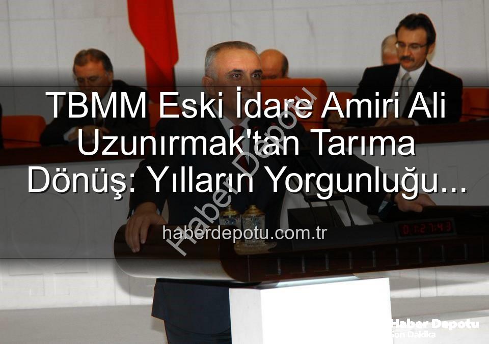 Ali Uzunırmak tarım - TBMM Eski İdare Amiri Ali Uzunırmak'tan Tarıma Dönüş: Yılların Yorgunluğu Toprakla Atılıyor