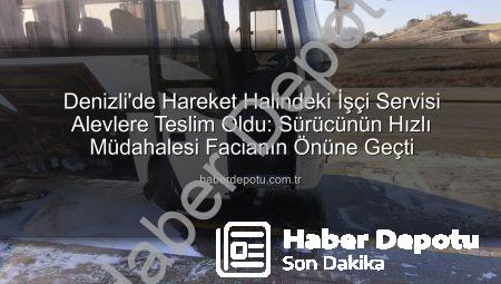 Denizli’de Hareket Halindeki İşçi Servisi Alevlere Teslim Oldu: Sürücünün Hızlı Müdahalesi Facianın Önüne Geçti
